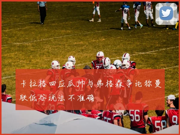 卡拉格回应瓜帅与弗格森争论称曼联低谷说法不准确