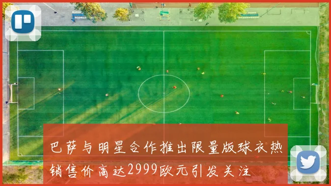 巴萨与明星合作推出限量版球衣热销售价高达2999欧元引发关注