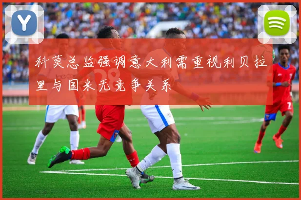 科莫总监强调意大利需重视利贝拉里与国米无竞争关系