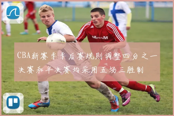 CBA新赛季季后赛规则调整四分之一决赛和半决赛均采用五场三胜制