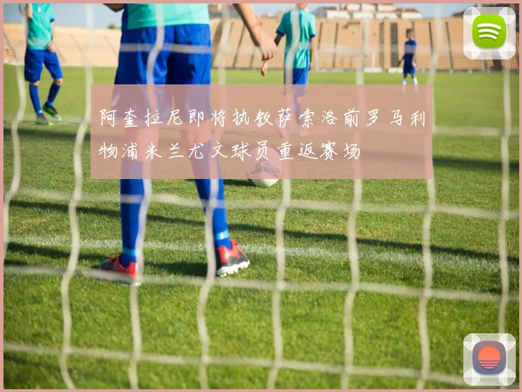 阿奎拉尼即将执教萨索洛前罗马利物浦米兰尤文球员重返赛场