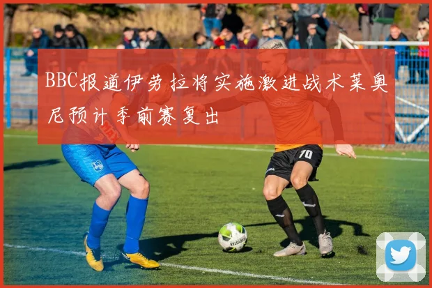 BBC报道伊劳拉将实施激进战术莱奥尼预计季前赛复出
