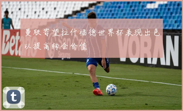 曼联寄望拉什福德世界杯表现出色以提高转会价值