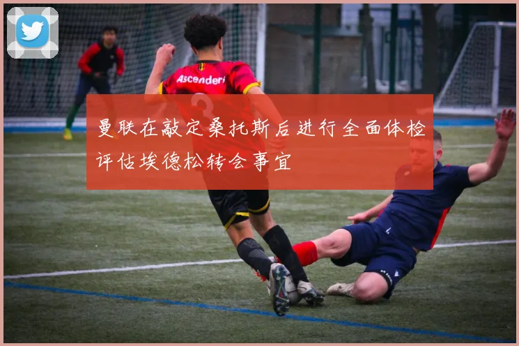 曼联在敲定桑托斯后进行全面体检评估埃德松转会事宜