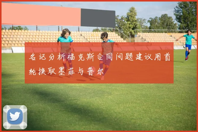 名记分析福克斯合同问题建议用首轮换取墨菲与普尔