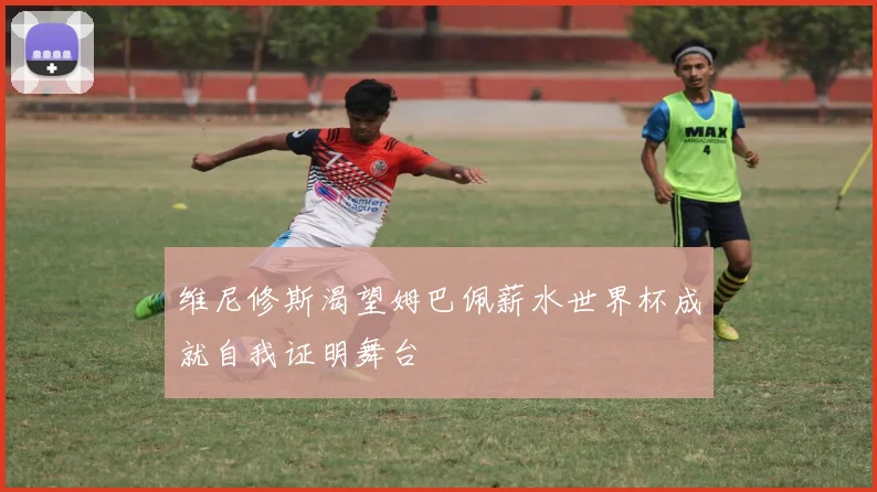 维尼修斯渴望姆巴佩薪水世界杯成就自我证明舞台