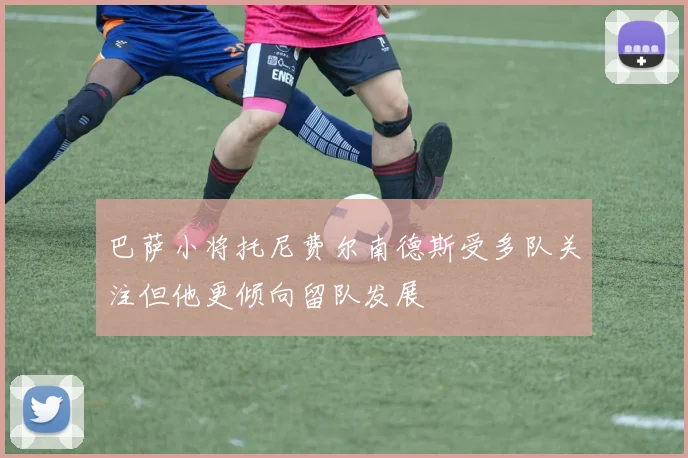 巴萨小将托尼费尔南德斯受多队关注但他更倾向留队发展