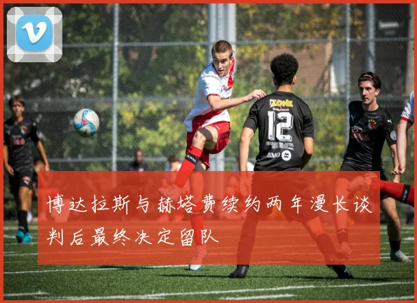 博达拉斯与赫塔费续约两年漫长谈判后最终决定留队