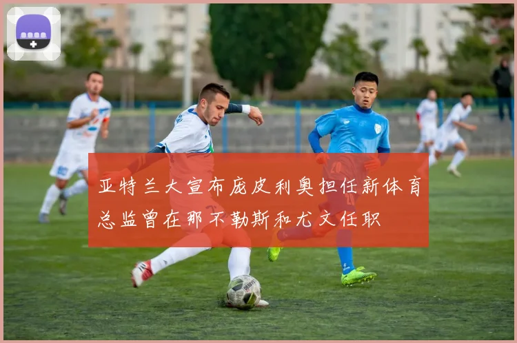 亚特兰大宣布庞皮利奥担任新体育总监曾在那不勒斯和尤文任职