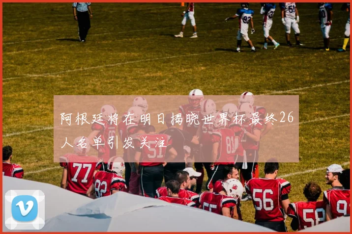 阿根廷将在明日揭晓世界杯最终26人名单引发关注