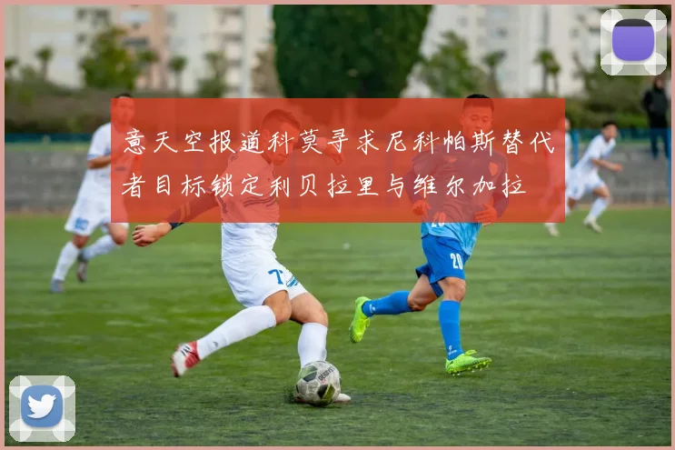 意天空报道科莫寻求尼科帕斯替代者目标锁定利贝拉里与维尔加拉